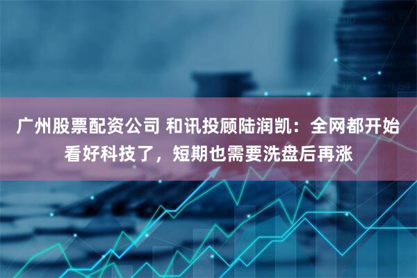 广州股票配资公司 和讯投顾陆润凯：全网都开始看好科技了，短期也需要洗盘后再涨