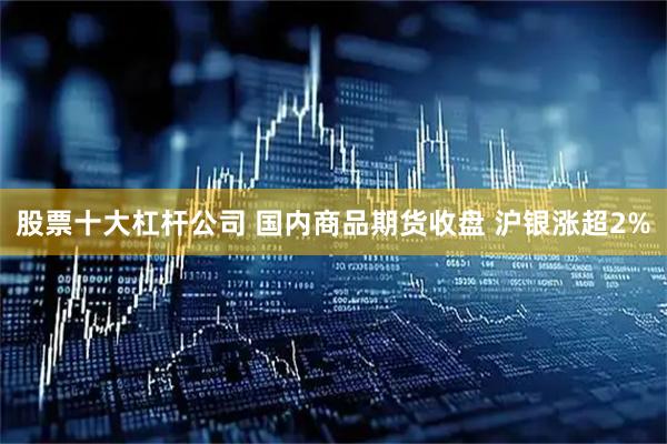 股票十大杠杆公司 国内商品期货收盘 沪银涨超2%