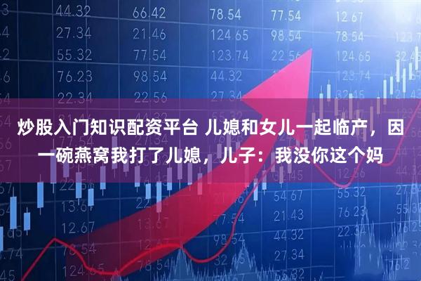 炒股入门知识配资平台 儿媳和女儿一起临产，因一碗燕窝我打了儿媳，儿子：我没你这个妈