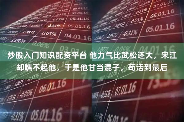 炒股入门知识配资平台 他力气比武松还大，宋江却瞧不起他，于是他甘当混子，苟活到最后