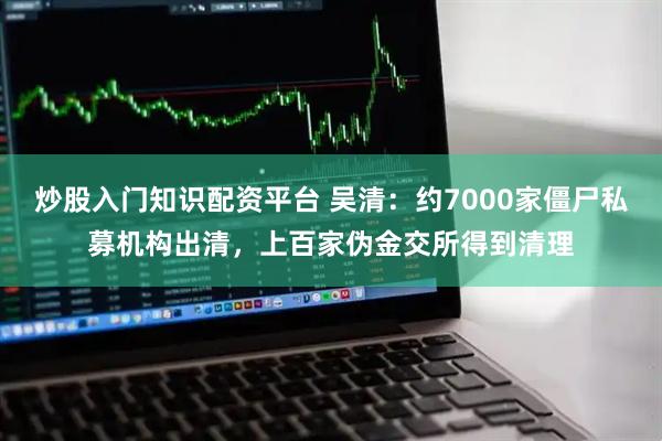炒股入门知识配资平台 吴清：约7000家僵尸私募机构出清，上百家伪金交所得到清理