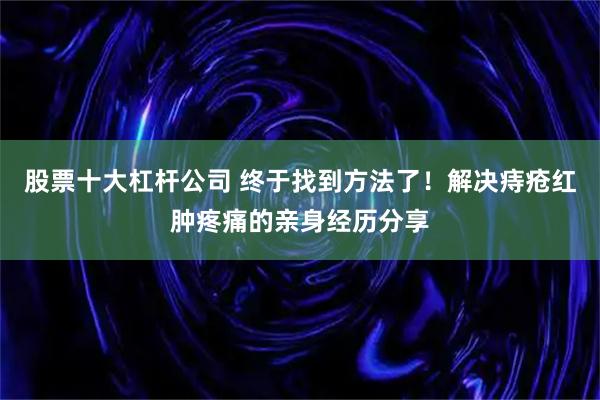 股票十大杠杆公司 终于找到方法了！解决痔疮红肿疼痛的亲身经历分享