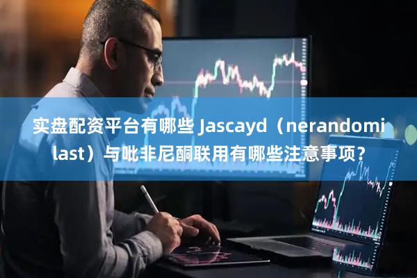 实盘配资平台有哪些 Jascayd（nerandomilast）与吡非尼酮联用有哪些注意事项？