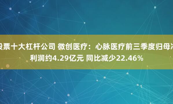 股票十大杠杆公司 微创医疗：心脉医疗前三季度归母净利润约4.29亿元 同比减少22.46%