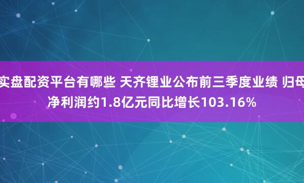 实盘配资平台有哪些 天齐锂业公布前三季度业绩 归母净利润约1.8亿元同比增长103.16%
