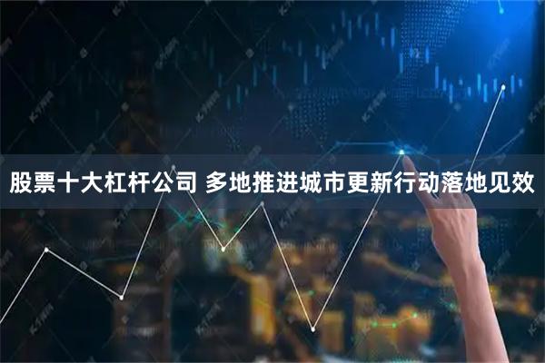 股票十大杠杆公司 多地推进城市更新行动落地见效