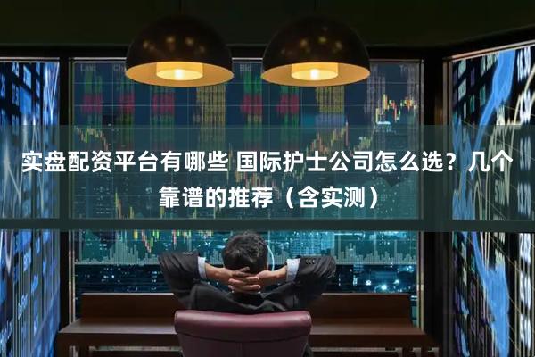实盘配资平台有哪些 国际护士公司怎么选？几个靠谱的推荐（含实测）